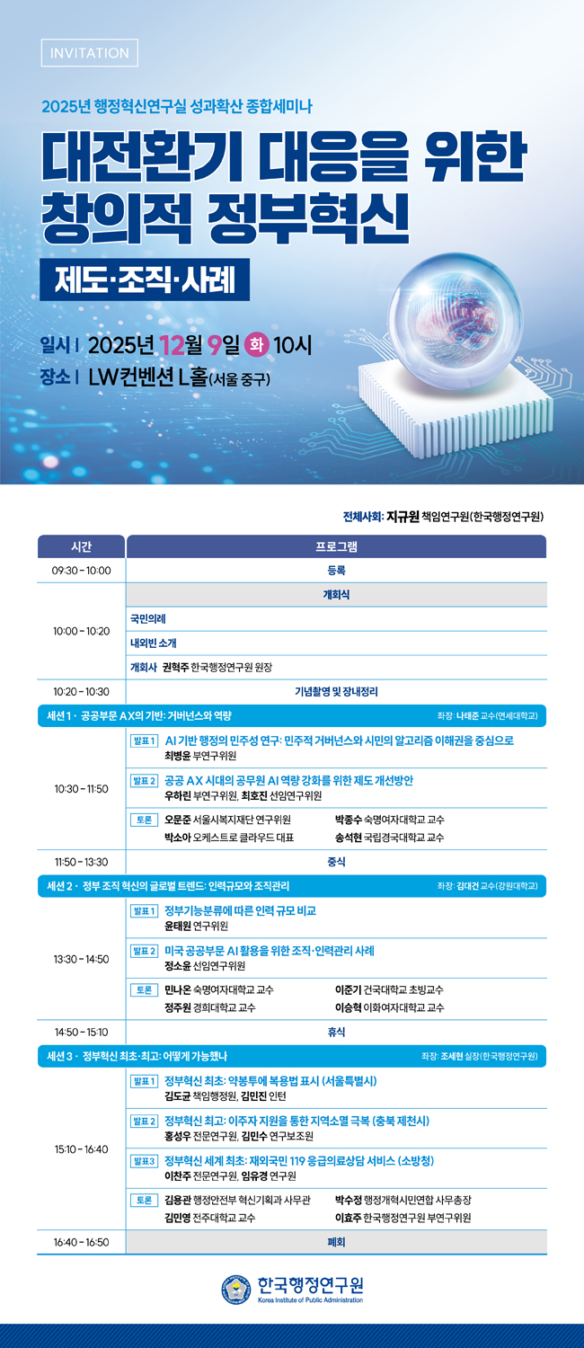 INVITATION / 2025년 행정혁신연구실 성과확산 종합세미나 / 대전환기 대응을 위한 창의적 정부혁신 제도·조직·사례 / 일시 2025년 12월 9일 화 10시 / 장소 LW컨벤션 L홀(서울 중구) / 전체사회 : 지규원 책임연구원(한국행정연구원) / 시간 - 프로그램 / 09:30-10:00 - 등록 / 10:00-10:20 - 개회식 : 국민의례, 내외빈 소개, 개회사 권혁주 한국행정연구원 원장 / 10:20-10:30 - 기념촬영 및 장내정리 / 세션1 공공부문 AX의 기반: 거버넌스와 역량, 좌장 나태준 교수(연세대학교) / 10:30-11:50 - 발표1 : AI 기반 행정의 민주성 연구: 민주적 거버넌스와 시민의 알고리즘 이해권을 중심으로, 최병윤 부연구위원, 발표2 : 공공 AX시대의 공무원 AI 역량 강화를 위한 제도 개선방안, 우하린 부연구위원, 최호진 선임연구위원, 토론 : 오문준 서울시복지재단 연구위원, 박종수 숙명여자대학교 교수, 박소아 오케스트로 클라우드 대표, 송석현 국립경국대학교 교수 / 11:50-13:30 - 중식 / 세션2 정부 조직 혁신의 글로벌 트렌드: 인력규모와 조직관리, 좌장 김대건 교수(강원대학교) / 13:30-14:50 - 발표1 : 정부기능분류에 따른 인력 규모 비교, 윤태원 연구위원, 발표2 : 미국 공공부문 AI 활용을 위한 조직,인력관리 사례, 정소윤 선임연구위원, 토론 : 민나온 숙명여자대학교 교수, 이준기 건국대학교 강사, 정주원 경희대학교 교수, 이승혁 이화여자대학교 교수 / 14:50-15:10 - 휴식 / 세션3 정부혁신 최초·최고: 어떻게 가능했나, 좌장 조세현 실장(한국행정연구원) / 15:10-16:40 - 발표1 : 정부혁신 최초: 약봉투에 복용법 표시 (서울특별시), 김도균 책임행정원, 김민진 인턴, 발표2 : 정부혁신 최고: 이주자 지원을 통한 지역소멸 극복 (충북 제천시), 홍성우 전문연구원, 김민수 연구보조원, 발표3 : 정부혁신 세계 최초: 재외국민 119 응급의료상담 서비스 (소방청), 이찬주 전문연구원, 임유경 연구원, 토론 : 김용관 행정안전부 혁신기획과 사무관, 박수정 행정개혁시민연합 사무총장, 김민영 전주대학교 교수, 이효주 한국행정연구원 부연구위원 / 16:40-16:50 - 폐회 / 한국행정연구원 / Korea Institute of Public Administration