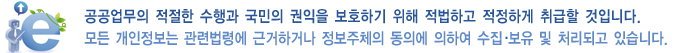 공공업무의 적절한 수행과 국민의 권익을 보호하기 위해 적법하고 적정하게 취급할 것입니다. 모든 개인정보는 관련법령에 근거하거나 정보주체의 동의에 의하여 수집,보유 및 처리되고 있습니다.